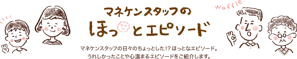 マネケンスタッフのほっとエピソード マネケンスタッフの日々のちょっとした！？ほっとなエピソード。うれしかったことや心温まるエピソードをご紹介します。
