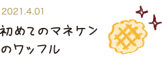 2021.4.1 初めてのマネケンのワッフル