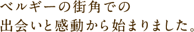 ベルギーの街角での出会いと感動から始まりました。