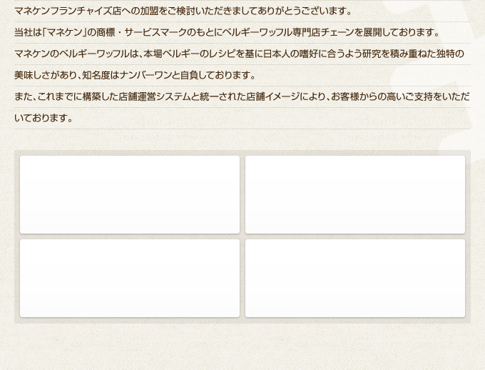 マネケンフランチャイズ店への加盟をご検討いただきましてありがとうございます。
当社は「マネケン」の商標・サービスマークのもとにベルギーワッフル専門店チェーンを展開しております。
マネケンのベルギーワッフルは、本場ベルギーのレシピを基に日本人の嗜好に合うよう研究を積み重ねた独特の美味しさがあり、知名度はナンバーワンと自負しております。
また、これまでに構築した店舗運営システムと統一された店舗イメージにより、お客様からの高いご支持をいただいております。