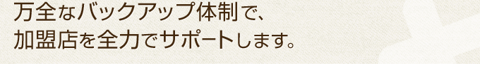 万全なバックアップ体制で、加盟店を全力でサポートします。