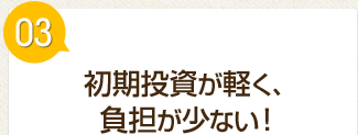 初期投資が軽く、負担が少ない！