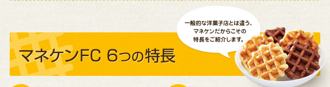 マネケンFC 6つの特長：一般的な洋菓子店とは違う、マネケンだからこその特長をご紹介します。